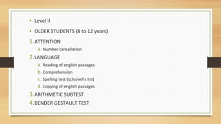 • Level II
• OLDER STUDENTS (8 to 12 years)
1.ATTENTION
a. Number cancellation
2.LANGUAGE
a. Reading of english passages
b. Comprehension
c. Spelling test (schonell's list)
d. Copying of english passages
3.ARITHMETIC SUBTEST
4.BENDER GESTAULT TEST
 