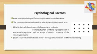 Psychological Factors
Core neuropsychological factor - impairment in number sense.
The term number sense is used to refer to two distinct constructs:
• (2) an acquired verbally based ability - through enculturation and formal schooling
• (1) a biologically based nonverbal capacity to estimate
numerosity (non-symbolic representation of
numerical magnitude, such as arrays of dots) - property of the
visual system; and
 
