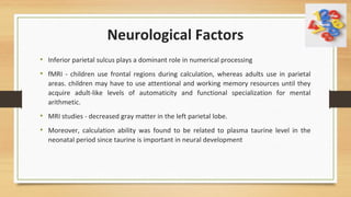 Neurological Factors
• Inferior parietal sulcus plays a dominant role in numerical processing
• fMRI - children use frontal regions during calculation, whereas adults use in parietal
areas. children may have to use attentional and working memory resources until they
acquire adult-like levels of automaticity and functional specialization for mental
arithmetic.
• MRI studies - decreased gray matter in the left parietal lobe.
• Moreover, calculation ability was found to be related to plasma taurine level in the
neonatal period since taurine is important in neural development
 