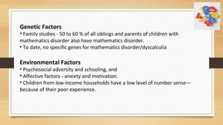 Genetic Factors
• Family studies - 50 to 60 % of all siblings and parents of children with
mathematics disorder also have mathematics disorder.
• To date, no specific genes for mathematics disorder/dyscalculia
Environmental Factors
• Psychosocial adversity and schooling, and
• Affective factors - anxiety and motivation.
• Children from low-income households have a low level of number sense—
because of their poor experience.
 
