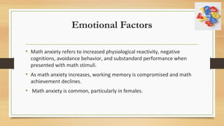 Emotional Factors
• Math anxiety refers to increased physiological reactivity, negative
cognitions, avoidance behavior, and substandard performance when
presented with math stimuli.
• As math anxiety increases, working memory is compromised and math
achievement declines.
• Math anxiety is common, particularly in females.
 