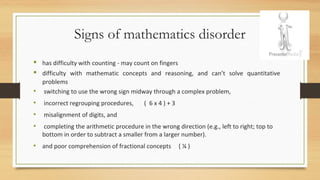 Signs of mathematics disorder
 has difficulty with counting - may count on fingers
 difficulty with mathematic concepts and reasoning, and can’t solve quantitative
problems
• switching to use the wrong sign midway through a complex problem,
• incorrect regrouping procedures, ( 6 x 4 ) + 3
• misalignment of digits, and
• completing the arithmetic procedure in the wrong direction (e.g., left to right; top to
bottom in order to subtract a smaller from a larger number).
• and poor comprehension of fractional concepts ( ¼ )
 
