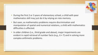 • During the first 2 or 3 years of elementary school, a child with poor
mathematics skill may just do it by relying on rote memory.
• But soon, as mathematics problems require discrimination and
manipulation of spatial and numerical relations, a child with mathematics
difficulties is affected.
• In older children (i.e., third grade and above), major impairments are
evident in rapid retrieval of number facts (e.g., 6 × 7) and in solving more
complex arithmetic problems.
 