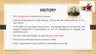 HISTORY
• 1877 Rudolph Berlin coined the term dyslexia
• 1896, British physician W. Pringle Morgan - first to describe reading difficulty in a 14-
year-old boy.
• In the 1920s, the neurologist Samuel Orton - a neurological basis for the disorder, that
delayed development of specialization of the left hemisphere for language was
potentially causal.
• The term “Learning Disability” was given by Samuel Kirk, 1962
• Gerstmann described Gerstmann syndrome in 1960s
• 1970s - pinpointed the cause as deficits in phonological processing.
 