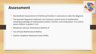 Assessment
• Standardized measurement of intellectual function is necessary to make this diagnosis.
• The Keymath Diagnostic Arithmetic Test measures several areas of mathematics
including knowledge of mathematical content, function, and computation. It is used to
assess children in grades 1 to 6.
• Woodcock–Johnson Achievement Battery-III
• Test of Early Mathematical Abilities
• Teacher Academic Attainment Scale (TAAS)
 