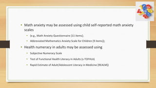 • Math anxiety may be assessed using child self-reported math anxiety
scales
• (e.g., Math Anxiety Questionnaire [11 items];
• Abbreviated Mathematics Anxiety Scale for Children [9 items]);
• Health numeracy in adults may be assessed using
• Subjective Numeracy Scale
• Test of Functional Health Literacy in Adults (s-TOFHLA)
• Rapid Estimate of Adult/Adolescent Literacy in Medicine [REALM])
 