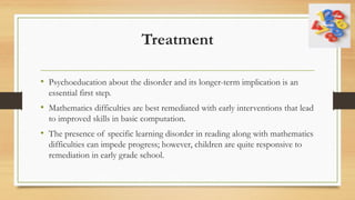 Treatment
• Psychoeducation about the disorder and its longer-term implication is an
essential first step.
• Mathematics difficulties are best remediated with early interventions that lead
to improved skills in basic computation.
• The presence of specific learning disorder in reading along with mathematics
difficulties can impede progress; however, children are quite responsive to
remediation in early grade school.
 