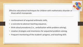 Effective educational techniques for children with mathematics disorder are
those which incorporate
• reinforcement of acquired arithmetic skills,
• a concrete-to-abstract teaching sequence,
• think-aloud procedures (i.e., verbalization while problem solving),
• creative strategies and mnemonics for sequential problem-solving,
• Frequent monitoring of the student's progress, and teaching skills
 