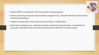 • Project MATH, a multimedia self-instructional training program
• Several promising computer-based software programs (e.g., Number Worlds; Number Race)
have been developed.
• Problem-solving skills in the social arena also helps in mathematics.
• Behavioral strategies (e.g., relaxation training, systematic desensitization, visualization of
successful math performance) have been found to be effective for math anxiety.
 