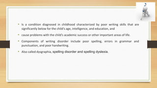 • Is a condition diagnosed in childhood characterized by poor writing skills that are
significantly below for the child's age, intelligence, and education, and
• cause problems with the child's academic success or other important areas of life.
• Components of writing disorder include poor spelling, errors in grammar and
punctuation, and poor handwriting.
• Also called dysgraphia, spelling disorder and spelling dyslexia.
 