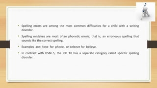 • Spelling errors are among the most common difficulties for a child with a writing
disorder.
• Spelling mistakes are most often phonetic errors; that is, an erroneous spelling that
sounds like the correct spelling.
• Examples are: fone for phone, or beleeve for believe.
• In contrast with DSM 5, the ICD 10 has a separate category called specific spelling
disorder.
 