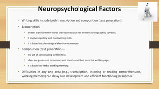 Neuropsychological Factors
• Writing skills include both transcription and composition (text generation).
• Transcription
• writers transform the words they want to use into written (orthographic) symbols;
• it involves spelling and handwriting skills.
• It is based on phonological short-term memory
• Composition (text generation) –
• the act of constructing written text.
• Ideas are generated in memory and then transcribed onto the written page.
• It is based on verbal working memory.
• Difficulties in any one area (e.g., transcription, listening or reading comprehension,
working memory) can delay skill development and efficient functioning in another.
 