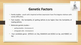 Genetic Factors
• Family studies - youth with impaired written expression have first-degree relatives with
similar difficulties.
• Twin studies - the heritability of spelling deficits to be higher than the heritability of
reading deficits.
• Molecular genetic studies –
• spelling disability - chromosome 15
• orthographic skills - chromosome 6.
• Four candidate genes (DYX1C1 on 15q, KIAA0319 and DCDC2 on 6p, and ROBO1 on
3q).
 
