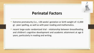Perinatal Factors
• Extreme prematurity (i.e., <28 weeks' gestation or birth weight of <1,000
g) - poor spelling, as well as with poor reading and mathematics.
• recent large-scale randomized trial - relationship between breastfeeding
and children's cognitive development and academic attainment at age 6
years, particularly in reading and writing.
 