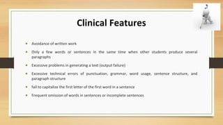 Clinical Features
• Avoidance of written work
• Only a few words or sentences in the same time when other students produce several
paragraphs
• Excessive problems in generating a text (output failure)
• Excessive technical errors of punctuation, grammar, word usage, sentence structure, and
paragraph structure
• fail to capitalize the first letter of the first word in a sentence
• Frequent omission of words in sentences or incomplete sentences
 