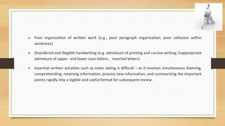 • Poor organization of written work (e.g., poor paragraph organization; poor cohesion within
sentences)
• Disordered and illegible handwriting (e.g. admixture of printing and cursive writing; inappropriate
admixture of upper- and lower-case letters, inverted letters)
• essential written activities such as notes taking is difficult – as it involves simultaneous listening,
comprehending, retaining information, process new information, and summarizing the important
points rapidly into a legible and useful format for subsequent review.
 