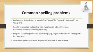 Common spelling problems
• Confusion of similar letters or sounds (e.g., “jumpt” for “jumped”; “caterpault” for
“catapult”)
• Inability to select correct spelling from two plausible alternatives (e.g.,
successful/succesfull; necessary/necessery)
• Frequent use of nonpermissible letter strings (e.g., “egszakt” for “exact”; “freeeqwnt”
for “frequent”)
• Same word spelled in different ways within one piece of written work
 