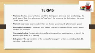 TERMS
• Phoneme: Smallest sound units in a word that distinguishes one word from another (e.g., the
word “peach” has three phonemes: /p/ /ea/ /ch/; the phoneme /p/ distinguishes the word
“peach” from “teach”).
• Phonemic awareness: awareness that there are discrete speech sounds (phonemes) in speech.
• Phonological awareness: awareness that spoken language comprises discrete units – words,
syllables and phonemes.
• Phonological coding: Translating the letters of a written word into speech patterns to identify the
word and gain access to its meaning.
• Orthography: The representation of the sounds of a language by written or printed symbols.(EG.
Incredible - / n kr d b( )l/ )ɪ ˈ ɛ ɪ ə
 