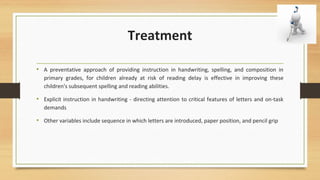 Treatment
• A preventative approach of providing instruction in handwriting, spelling, and composition in
primary grades, for children already at risk of reading delay is effective in improving these
children's subsequent spelling and reading abilities.
• Explicit instruction in handwriting - directing attention to critical features of letters and on-task
demands
• Other variables include sequence in which letters are introduced, paper position, and pencil grip
 