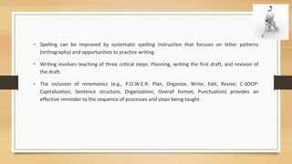 • Spelling can be improved by systematic spelling instruction that focuses on letter patterns
(orthography) and opportunities to practice writing.
• Writing involves teaching of three critical steps: Planning, writing the first draft, and revision of
the draft.
• The inclusion of mnemonics (e.g., P.O.W.E.R: Plan, Organize, Write, Edit, Revise; C-SOOP:
Capitalization, Sentence structure, Organization, Overall format, Punctuation) provides an
effective reminder to the sequence of processes and steps being taught.
 