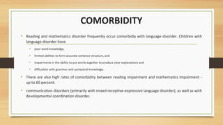 COMORBIDITY
• Reading and mathematics disorder frequently occur comorbidly with language disorder. Children with
language disorder have
• poor word knowledge,
• limited abilities to form accurate sentence structure, and
• impairments in the ability to put words together to produce clear explanations and
• difficulties with grammar and syntactical knowledge.
• There are also high rates of comorbidity between reading impairment and mathematics impairment -
up to 60 percent.
• communication disorders (primarily with mixed receptive-expressive language disorder), as well as with
developmental coordination disorder.
 
