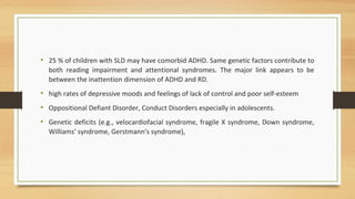 • 25 % of children with SLD may have comorbid ADHD. Same genetic factors contribute to
both reading impairment and attentional syndromes. The major link appears to be
between the inattention dimension of ADHD and RD.
• high rates of depressive moods and feelings of lack of control and poor self-esteem
• Oppositional Defiant Disorder, Conduct Disorders especially in adolescents.
• Genetic deficits (e.g., velocardiofacial syndrome, fragile X syndrome, Down syndrome,
Williams' syndrome, Gerstmann's syndrome),
 