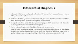 Differential Diagnosis
• A diagnosis of SLD is not usually made before the child is about 6 or 7 years old because evidence
of failure to learn to read is required.
 Intellectual disability syndromes in which most skills, are below the achievement expected for a
child's chronological age. Intellectual testing helps to differentiate.
 Inadequate schooling - can be detected by comparing a given child's achievement with classmates
on reading performance on standardized reading tests.
 Hearing and visual impairments should be ruled out with screening tests.
 Impaired motor coordination, arising from developmental coordination disorder or neurological
damage, may produce illegible handwriting, but in the absence of additional impairments in
spelling and expression of thought in writing, a disorder of written expression is ruled out.
 