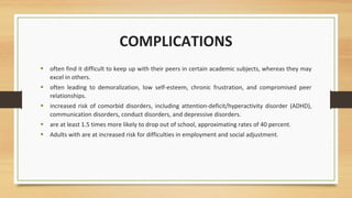 • often find it difficult to keep up with their peers in certain academic subjects, whereas they may
excel in others.
• often leading to demoralization, low self-esteem, chronic frustration, and compromised peer
relationships.
• increased risk of comorbid disorders, including attention-deficit/hyperactivity disorder (ADHD),
communication disorders, conduct disorders, and depressive disorders.
• are at least 1.5 times more likely to drop out of school, approximating rates of 40 percent.
• Adults with are at increased risk for difficulties in employment and social adjustment.
COMPLICATIONS
 