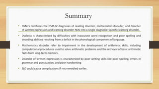 Summary
• DSM-5 combines the DSM-IV diagnoses of reading disorder, mathematics disorder, and disorder
of written expression and learning disorder NOS into a single diagnosis: Specific learning disorder.
• Dyslexia is characterized by difficulties with inaccurate word recognition and poor spelling and
decoding abilities resulting from a deficit in the phonological component of language.
• Mathematics disorder refer to impairment in the development of arithmetic skills, including
computational procedures used to solve arithmetic problems and the retrieval of basic arithmetic
facts from long-term memory.
• Disorder of written expression Is characterized by poor writing skills like poor spelling, errors in
grammar and punctuation, and poor handwriting
• SLD could cause complications if not remedied earlier.
 