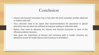 Conclusion
• Intense and focused instruction may in fact alter the brain activation profiles observed
in children with SLD.
• Thus, clinicians need to be aware that recommendations for placement in special
education may not alone be sufficient to improve reading or arithmetic skills.
• Rather, they need to advocate for intense and focused instruction in each of the
affected academic domains.
• Also, given the importance of literacy and numeracy skills in health, clinicians are
advised to screen for health literacy and numeracy in all children.
 
