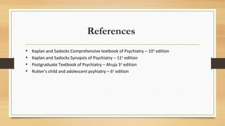 References
• Kaplan and Sadocks Comprehensive textbook of Psychiatry – 10th
edition
• Kaplan and Sadocks Synopsis of Psychiatry – 11th
edition
• Postgraduate Textbook of Psychiatry – Ahuja 3rd
edition
• Rutter’s child and adolescent psyhiatry – 6th
edition
 