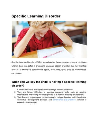 Specific Learning Disorder
Specific Learning Disorders (SLDs) are defined as “heterogeneous group of conditions
wherein there is a deficit in processing language, spoken or written, that may manifest
itself as a difficulty to comprehend, speak, read, write, spell, or to do mathematical
calculations.
When can we say the child is having a specific learning
disorder?
1. Children who have average to above average intellectual abilities.
2. They are facing difficulties in learning academic skills such as reading,
mathematics and writing despite exposure to a “normal” teaching environment.
3. Their learning problems are not secondary to – visual, hearing, motor handicaps,
intellectual development disorder, and emotional disturbance, cultural or
eonomic disadvantage.
 
