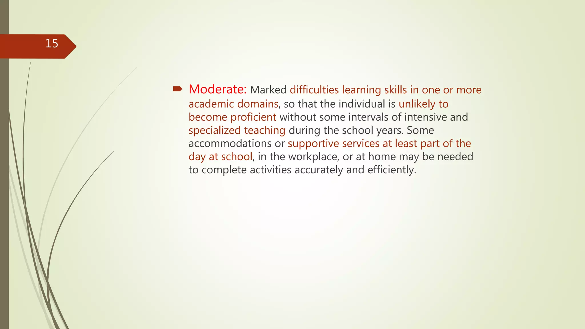  Moderate: Marked difficulties learning skills in one or more
academic domains, so that the individual is unlikely to
become proficient without some intervals of intensive and
specialized teaching during the school years. Some
accommodations or supportive services at least part of the
day at school, in the workplace, or at home may be needed
to complete activities accurately and efficiently.
15
 
