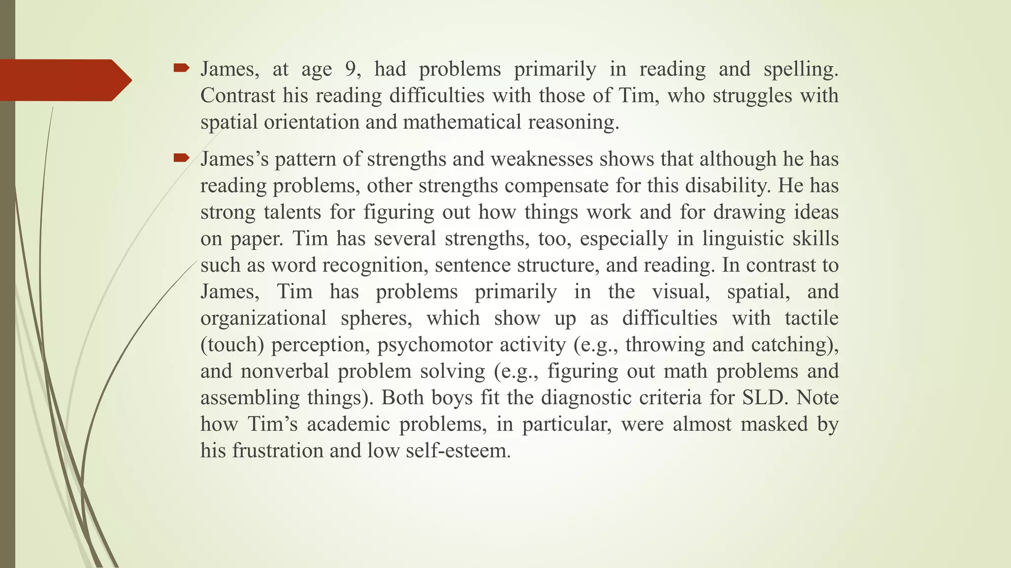  James, at age 9, had problems primarily in reading and spelling.
Contrast his reading difficulties with those of Tim, who struggles with
spatial orientation and mathematical reasoning.
 James’s pattern of strengths and weaknesses shows that although he has
reading problems, other strengths compensate for this disability. He has
strong talents for figuring out how things work and for drawing ideas
on paper. Tim has several strengths, too, especially in linguistic skills
such as word recognition, sentence structure, and reading. In contrast to
James, Tim has problems primarily in the visual, spatial, and
organizational spheres, which show up as difficulties with tactile
(touch) perception, psychomotor activity (e.g., throwing and catching),
and nonverbal problem solving (e.g., figuring out math problems and
assembling things). Both boys fit the diagnostic criteria for SLD. Note
how Tim’s academic problems, in particular, were almost masked by
his frustration and low self-esteem.
 