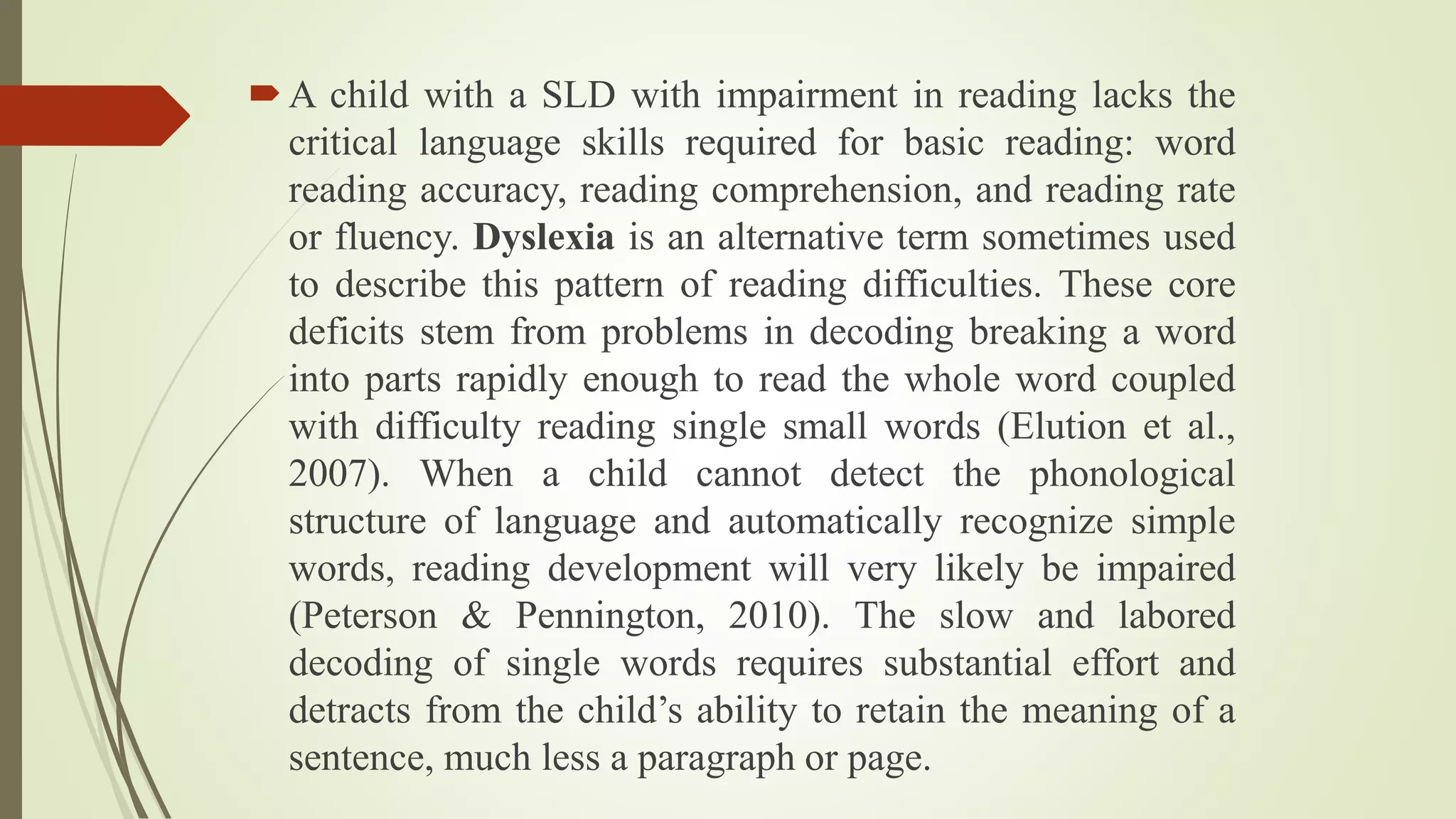 A child with a SLD with impairment in reading lacks the
critical language skills required for basic reading: word
reading accuracy, reading comprehension, and reading rate
or fluency. Dyslexia is an alternative term sometimes used
to describe this pattern of reading difficulties. These core
deficits stem from problems in decoding breaking a word
into parts rapidly enough to read the whole word coupled
with difficulty reading single small words (Elution et al.,
2007). When a child cannot detect the phonological
structure of language and automatically recognize simple
words, reading development will very likely be impaired
(Peterson & Pennington, 2010). The slow and labored
decoding of single words requires substantial effort and
detracts from the child’s ability to retain the meaning of a
sentence, much less a paragraph or page.
 