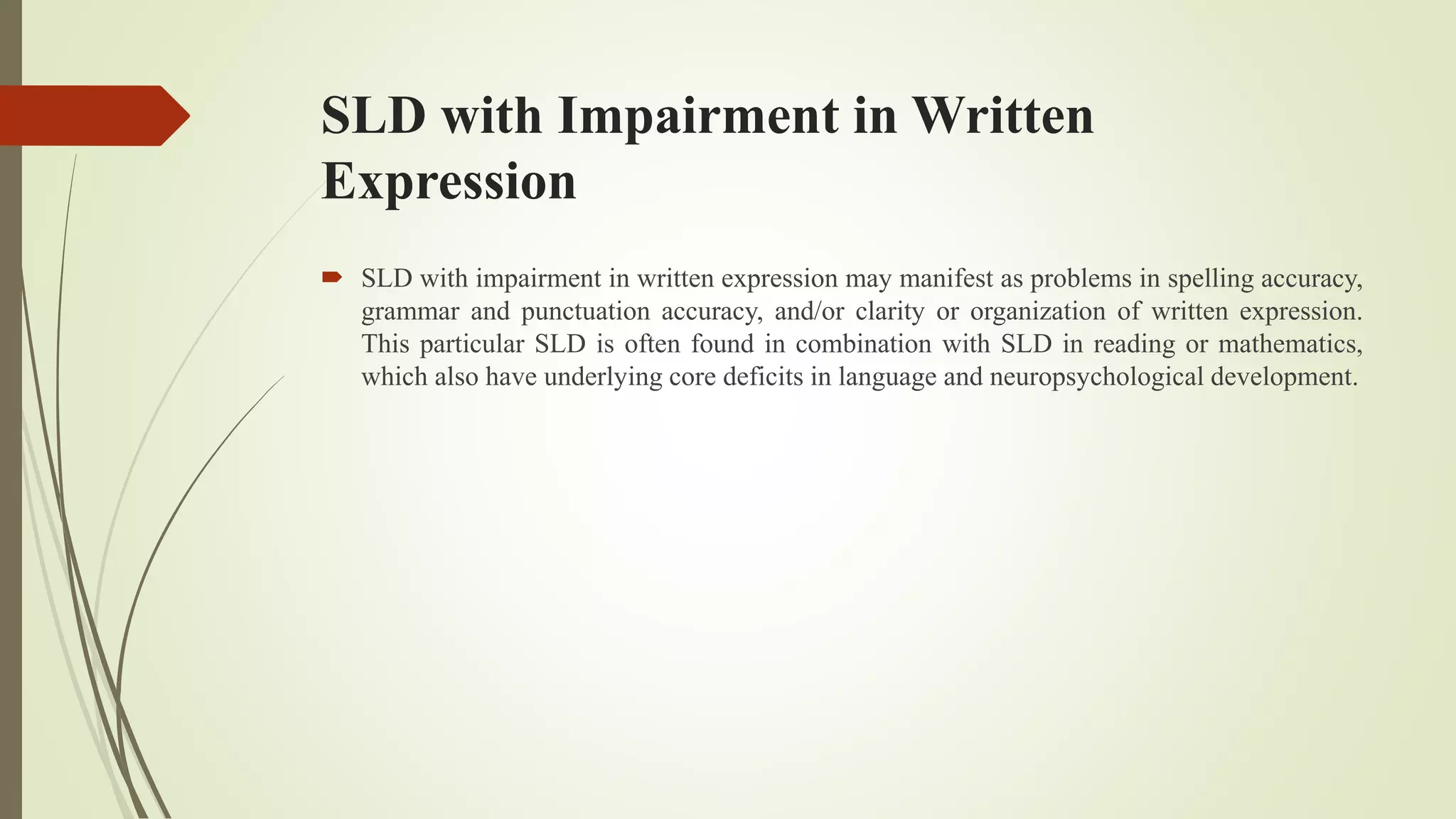 SLD with Impairment in Written
Expression
 SLD with impairment in written expression may manifest as problems in spelling accuracy,
grammar and punctuation accuracy, and/or clarity or organization of written expression.
This particular SLD is often found in combination with SLD in reading or mathematics,
which also have underlying core deficits in language and neuropsychological development.
 