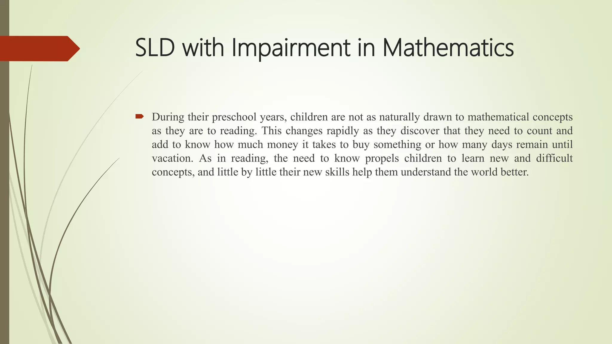 SLD with Impairment in Mathematics
 During their preschool years, children are not as naturally drawn to mathematical concepts
as they are to reading. This changes rapidly as they discover that they need to count and
add to know how much money it takes to buy something or how many days remain until
vacation. As in reading, the need to know propels children to learn new and difficult
concepts, and little by little their new skills help them understand the world better.
 
