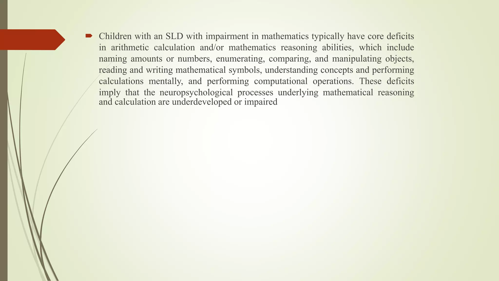  Children with an SLD with impairment in mathematics typically have core deficits
in arithmetic calculation and/or mathematics reasoning abilities, which include
naming amounts or numbers, enumerating, comparing, and manipulating objects,
reading and writing mathematical symbols, understanding concepts and performing
calculations mentally, and performing computational operations. These deficits
imply that the neuropsychological processes underlying mathematical reasoning
and calculation are underdeveloped or impaired
 