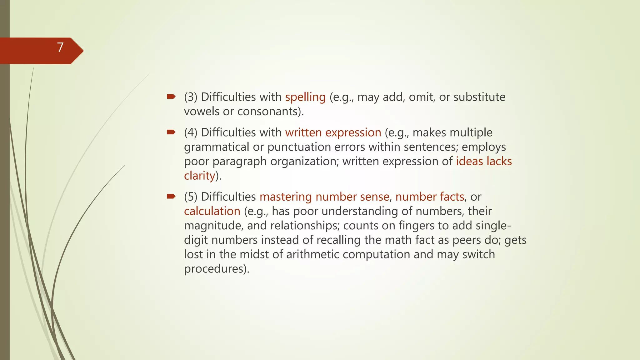  (3) Difficulties with spelling (e.g., may add, omit, or substitute
vowels or consonants).
 (4) Difficulties with written expression (e.g., makes multiple
grammatical or punctuation errors within sentences; employs
poor paragraph organization; written expression of ideas lacks
clarity).
 (5) Difficulties mastering number sense, number facts, or
calculation (e.g., has poor understanding of numbers, their
magnitude, and relationships; counts on fingers to add single-
digit numbers instead of recalling the math fact as peers do; gets
lost in the midst of arithmetic computation and may switch
procedures).
7
 