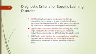 Diagnostic Criteria for Specific Learning
Disorder
 (A) Difficulties learning and using academic skills, as
indicated by the presence of at least one of the following
symptoms that have persisted for at least six months, despite
the provision of interventions that target those difficulties:
 (1) Inaccurate or slow and effortful word reading (e.g., reads
single words aloud incorrectly or slowly and hesitantly,
frequently guesses words, has difficulty sounding out words).
 (2) Difficulty understanding the meaning of what is read (e.g.,
may read text accurately but not understand sequence,
relationships, inferences, or deeper meanings of what is
read).
6
 