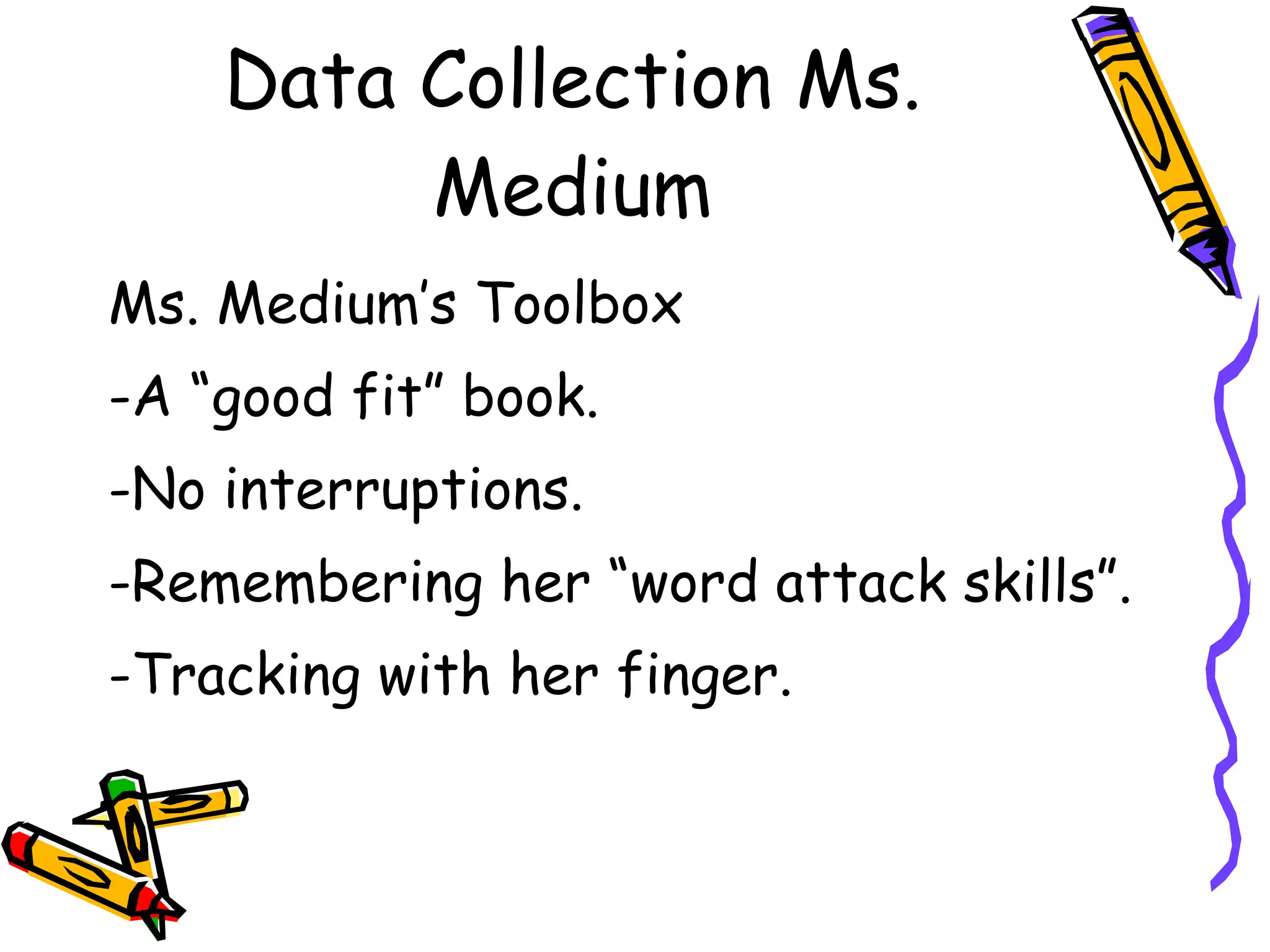 Data Collection Ms. Medium Ms. Medium’s Toolbox -A “good fit” book. -No interruptions. -Remembering her “word attack skills”. -Tracking with her finger. 