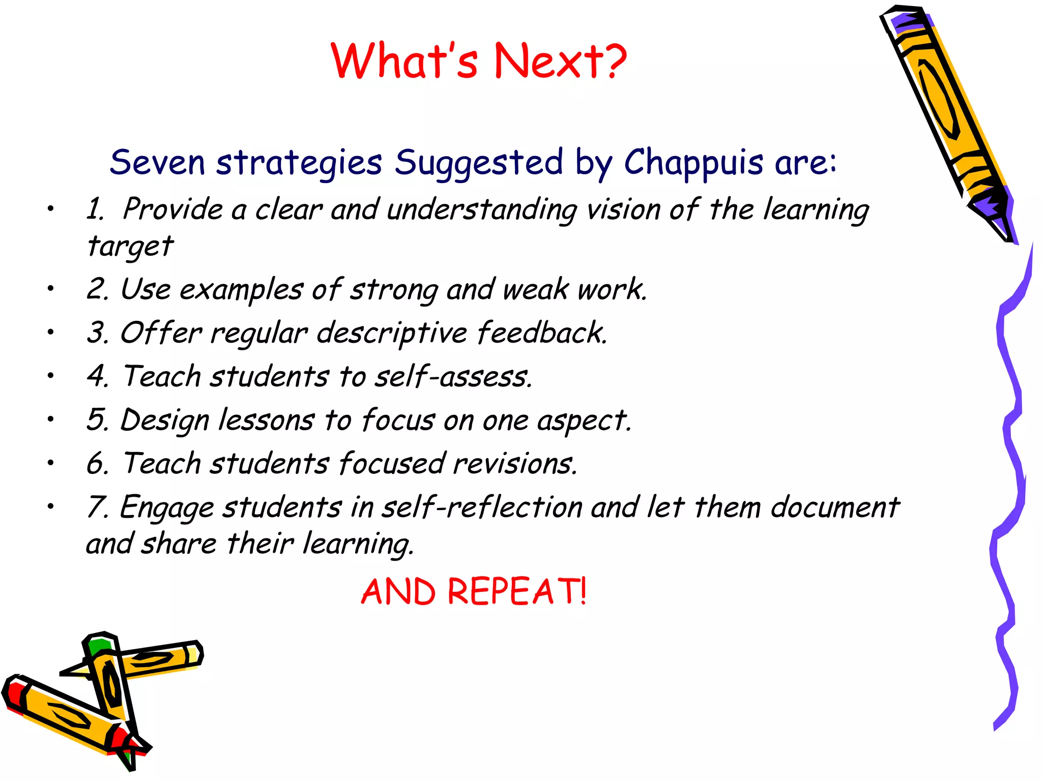 What’s Next? Seven strategies Suggested by Chappuis are: 1.  Provide a clear and understanding vision of the learning target 2. Use examples of strong and weak work. 3. Offer regular descriptive feedback. 4. Teach students to self-assess. 5. Design lessons to focus on one aspect. 6. Teach students focused revisions. 7. Engage students in self-reflection and let them document and share their learning.  AND REPEAT! 
