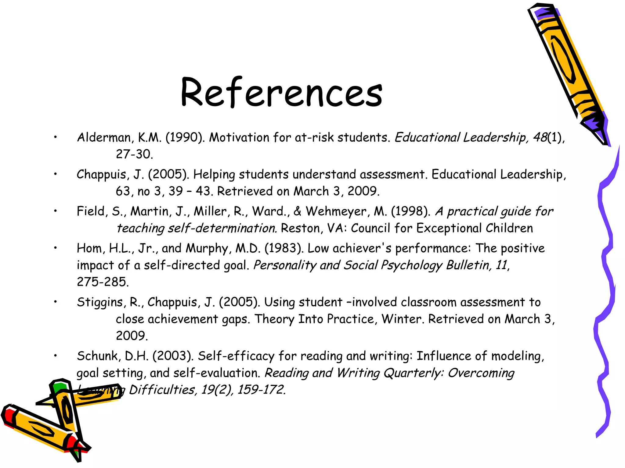 References Alderman, K.M. (1990). Motivation for at-risk students.  Educational Leadership, 48 (1),  27-30. Chappuis, J. (2005). Helping students understand assessment. Educational Leadership,  63, no 3, 39 – 43. Retrieved on March 3, 2009. Field, S., Martin, J., Miller, R., Ward., & Wehmeyer, M. (1998).  A practical guide for  teaching self-determination.  Reston, VA: Council for Exceptional Children  Hom, H.L., Jr., and Murphy, M.D. (1983). Low achiever's performance: The positive  impact of a self-directed goal.  Personality and Social Psychology Bulletin,   11 ,  275-285. Stiggins, R., Chappuis, J. (2005). Using student –involved classroom assessment to  close achievement gaps. Theory Into Practice, Winter. Retrieved on March 3,  2009. Schunk, D.H. (2003). Self-efficacy for reading and writing: Influence of modeling,  goal setting, and self-evaluation.  Reading and Writing Quarterly: Overcoming  Learning Difficulties, 19(2), 159-172.  
