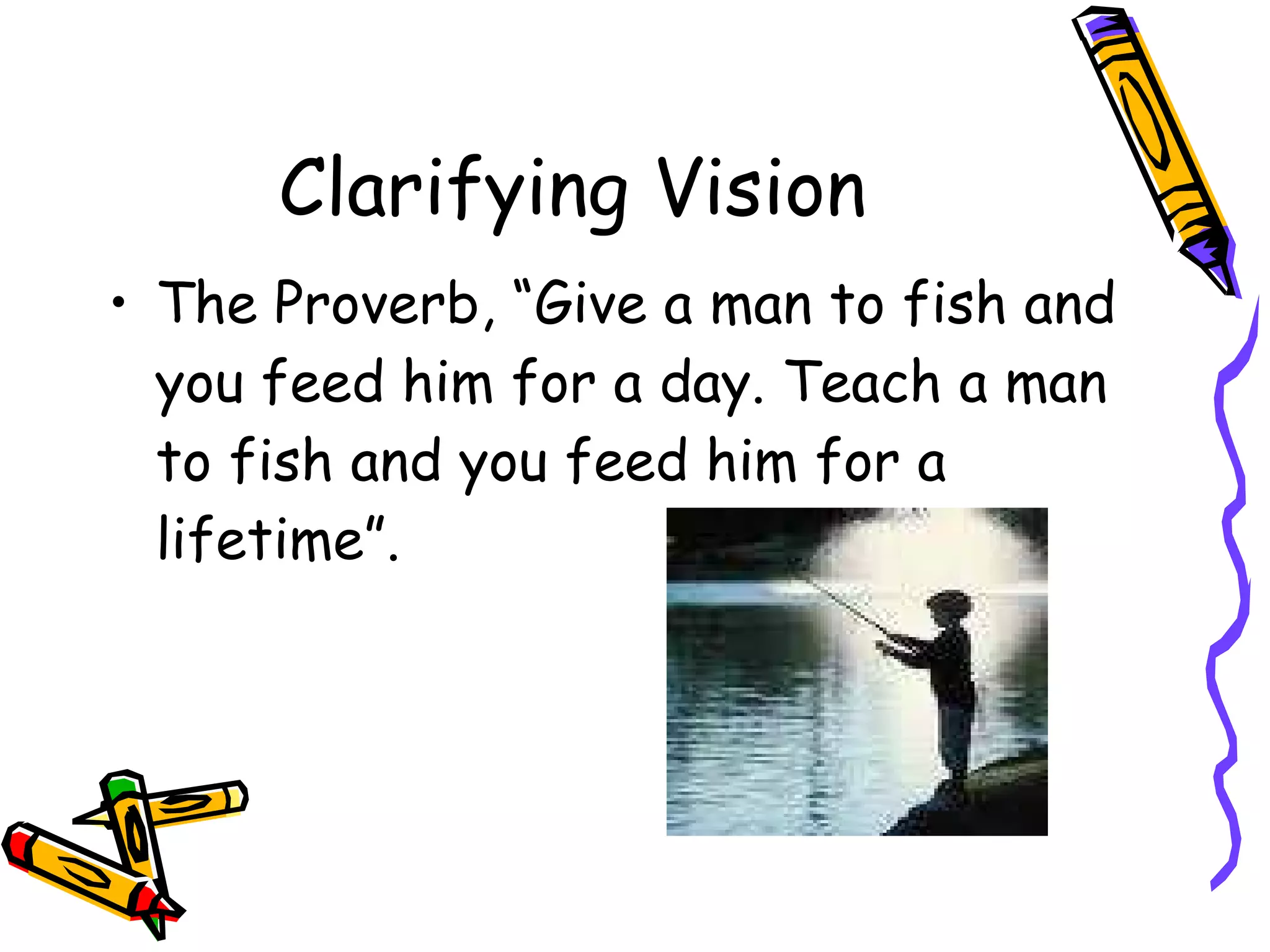 Clarifying Vision The Proverb, “Give a man to fish and you feed him for a day. Teach a man to fish and you feed him for a lifetime”. 