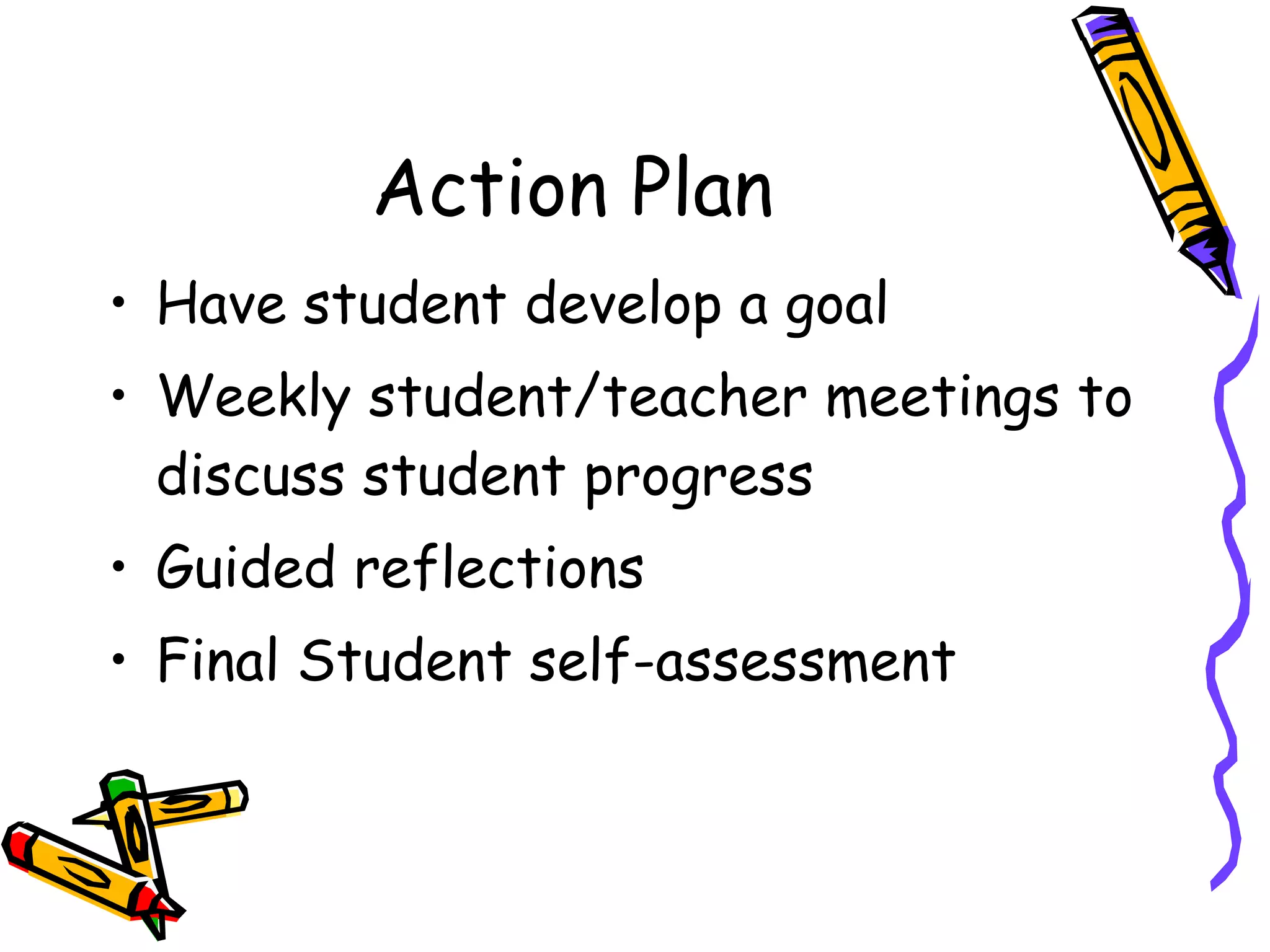 Action Plan Have student develop a goal Weekly student/teacher meetings to discuss student progress Guided reflections Final Student self-assessment 