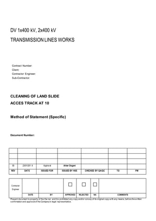 DV 1x400 kV, 2x400 kV
TRANSMISSIONLINES WORKS
Contract Number:
Client:
Contractor Engineer:
Sub-Contractor:
CLEANING OF LAND SLIDE
ACCES TRACK AT 10
Method of Statement (Specific)
Document Number:
00 23/01/201 8 Approval Arber Dogani
REV DATE ISSUED FOR ISSUED BY HSE CHECKED BY QA/QC TD PM
Contractor
Engineer
□ □ □
DATE BY APPROVED REJECTED NA COMMENTS
Present document is property of the Ow ner and it is prohibited any copy and/or convey of its original copy w ith any means, before the w ritten
confirmation and approvalof the Company's legal representative.
 