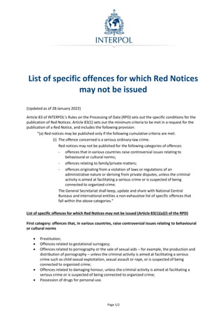 Page 1/2
List of specific offences for which Red Notices
may not be issued
(Updated as of 28 January 2022)
Article 83 of INTERPOL’s Rules on the Processing of Data (RPD) sets out the specific conditions for the
publication of Red Notices. Article 83(1) sets out the minimum criteria to be met in a request for the
publication of a Red Notice, and includes the following provision:
“(a) Red notices may be published only if the following cumulative criteria are met:
(i) The offence concerned is a serious ordinary-law crime.
Red notices may not be published for the following categories of offences:
- offences that in various countries raise controversial issues relating to
behavioural or cultural norms;
- offences relating to family/private matters;
- offences originating from a violation of laws or regulations of an
administrative nature or deriving from private disputes, unless the criminal
activity is aimed at facilitating a serious crime or is suspected of being
connected to organized crime.
The General Secretariat shall keep, update and share with National Central
Bureaus and international entities a non-exhaustive list of specific offences that
fall within the above categories.”
List of specific offences for which Red Notices may not be issued (Article 83(1)(a)(i) of the RPD)
First category: offences that, in various countries, raise controversial issues relating to behavioural
or cultural norms
 Prostitution;
 Offences related to gestational surrogacy;
 Offences related to pornography or the sale of sexual aids – for example, the production and
distribution of pornography – unless the criminal activity is aimed at facilitating a serious
crime such as child sexual exploitation, sexual assault or rape, or is suspected of being
connected to organized crime;
 Offences related to damaging honour, unless the criminal activity is aimed at facilitating a
serious crime or is suspected of being connected to organized crime;
 Possession of drugs for personal use.
 