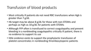 Transfusion of blood products
• Most critically ill patients do not need RBC transfusions when Hgb is
greater than 7 g/dL
• Hb target may be above 8 g/dL for those with non-STEMIs and
perhaps as high as 10 g/dL for patients with STEMIs
• Although FFP often is transfused to correct coagulopathy and prevent
bleeding in a nonbleeding coagulopathic critically ill patient, there is
no evidence to support its use
• little evidence exists to support the prophylactic transfusion of
platelet concentrates in nonbleeding thrombocytopenic patients
 