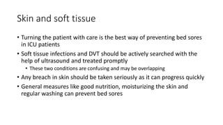 Skin and soft tissue
• Turning the patient with care is the best way of preventing bed sores
in ICU patients
• Soft tissue infections and DVT should be actively searched with the
help of ultrasound and treated promptly
• These two conditions are confusing and may be overlapping
• Any breach in skin should be taken seriously as it can progress quickly
• General measures like good nutrition, moisturizing the skin and
regular washing can prevent bed sores
 