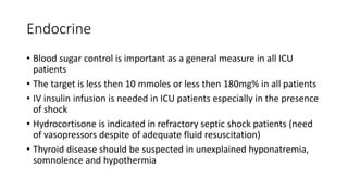 Endocrine
• Blood sugar control is important as a general measure in all ICU
patients
• The target is less then 10 mmoles or less then 180mg% in all patients
• IV insulin infusion is needed in ICU patients especially in the presence
of shock
• Hydrocortisone is indicated in refractory septic shock patients (need
of vasopressors despite of adequate fluid resuscitation)
• Thyroid disease should be suspected in unexplained hyponatremia,
somnolence and hypothermia
 